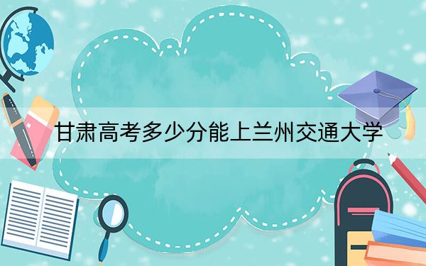 甘肃高考多少分能上兰州交通大学？2024年历史类投档线514分 物理类512分