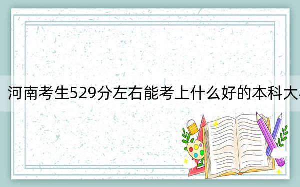 河南考生529分左右能考上什么好的本科大学？（附带2022-2024年529录取大学名单）