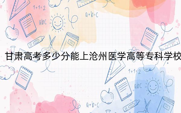 甘肃高考多少分能上沧州医学高等专科学校？2024年历史类投档线395分 物理类录取分348分