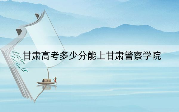 甘肃高考多少分能上甘肃警察学院？2024年历史类最低353分 物理类投档线343分