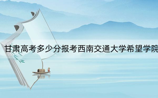甘肃高考多少分报考西南交通大学希望学院？2024年历史类录取分443分 物理类投档线421分