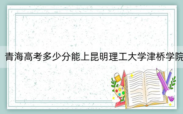 青海高考多少分能上昆明理工大学津桥学院？附2022-2024年最低录取分数线