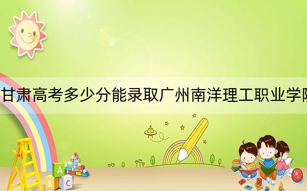 甘肃高考多少分能录取广州南洋理工职业学院？2024年历史类325分 物理类投档线160分