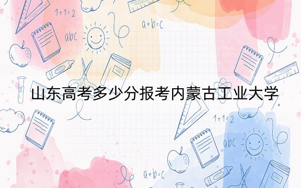 山东高考多少分报考内蒙古工业大学？2024年综合最低463分