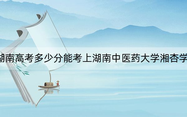 湖南高考多少分能考上湖南中医药大学湘杏学院？2024年历史类462分 物理类437分