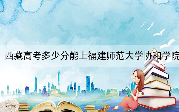 西藏高考多少分能上福建师范大学协和学院？2024年投档线分