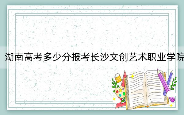 湖南高考多少分报考长沙文创艺术职业学院？2024年历史类投档线249分 物理类最低292分