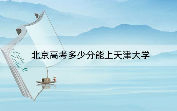 北京高考多少分能上天津大学？附2022-2024年最低录取分数线