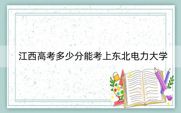 江西高考多少分能考上东北电力大学？2024年历史类录取分536分 物理类录取分539分