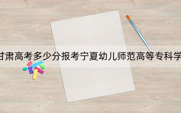 甘肃高考多少分报考宁夏幼儿师范高等专科学校？附2022-2024年最低录取分数线