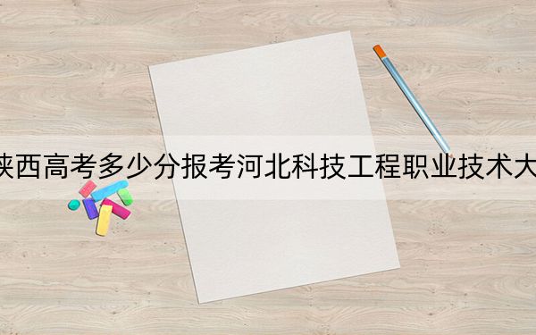 陕西高考多少分报考河北科技工程职业技术大学？附2022-2024年最低录取分数线