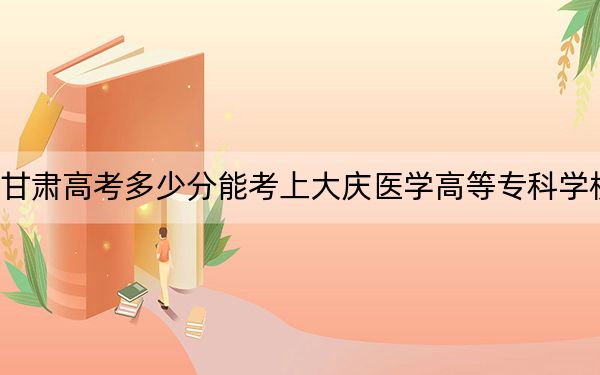 甘肃高考多少分能考上大庆医学高等专科学校？附2022-2024年最低录取分数线