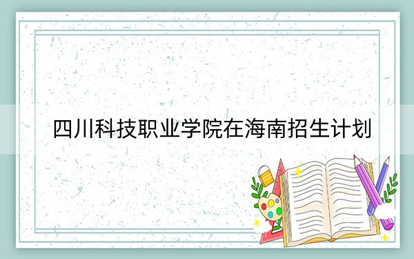 四川科技职业学院在海南招生计划?学费是多少?录取分数线是多少?