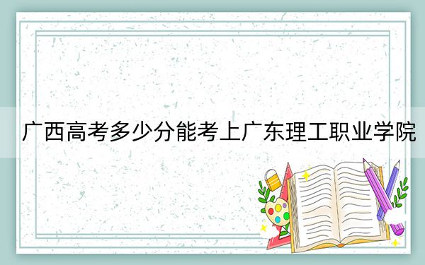 广西高考多少分能考上广东理工职业学院？附2022-2024年最低录取分数线