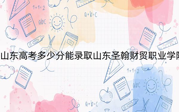 山东高考多少分能录取山东圣翰财贸职业学院？2024年综合241分