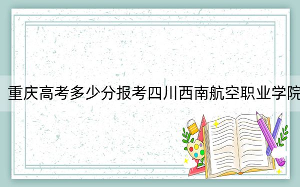 重庆高考多少分报考四川西南航空职业学院？2024年历史类录取分275分 物理类298分