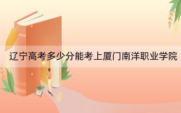 辽宁高考多少分能考上厦门南洋职业学院？附2022-2024年最低录取分数线