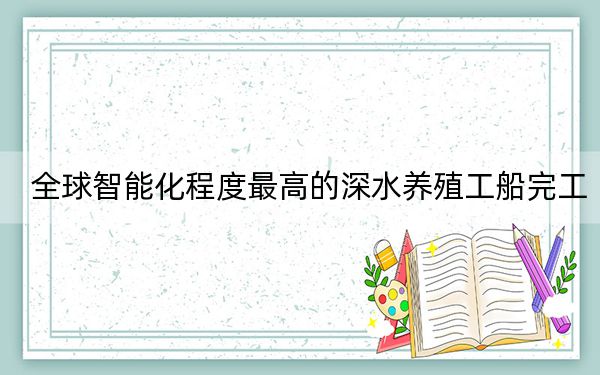 全球智能化程度最高的深水养殖工船完工