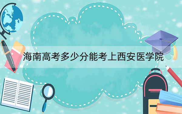 海南高考多少分能考上西安医学院？附2022-2024年最低录取分数线