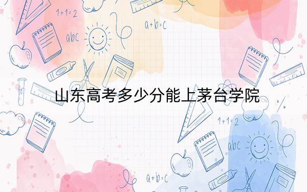 山东高考多少分能上茅台学院？附带近三年最低录取分数线