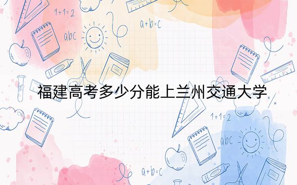 福建高考多少分能上兰州交通大学？附2022-2024年院校最低投档线