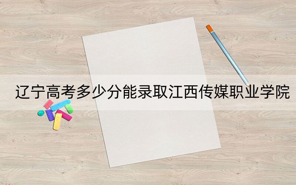 辽宁高考多少分能录取江西传媒职业学院?2024年历史类最低316分 物理类345分