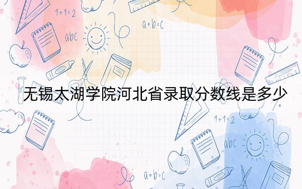 无锡太湖学院河北省录取分数线是多少?学费又是多少?