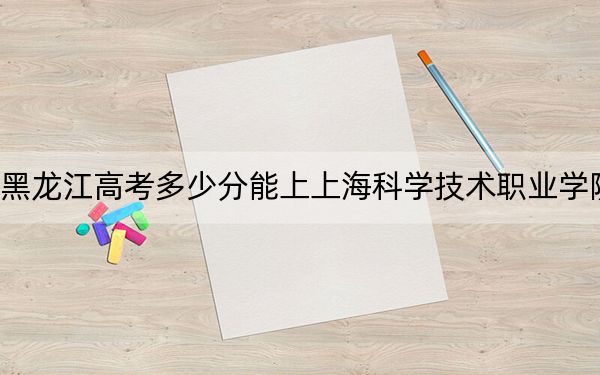 黑龙江高考多少分能上上海科学技术职业学院？2024年历史类391分 物理类录取分352分