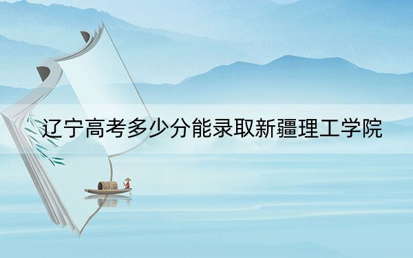 辽宁高考多少分能录取新疆理工学院？2024年历史类444分 物理类投档线450分