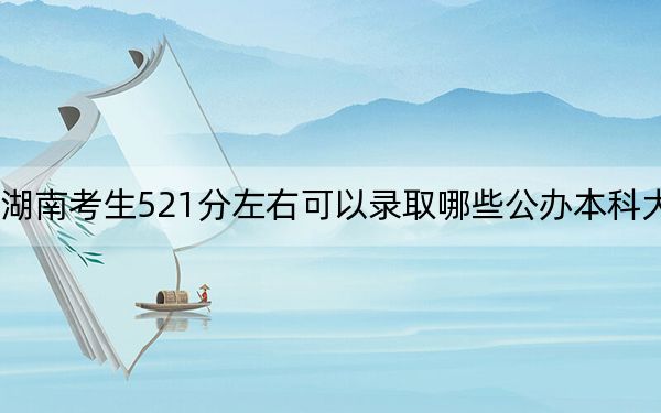 湖南考生521分左右可以录取哪些公办本科大学？ 2024年高考有60所最低分在521左右的大学