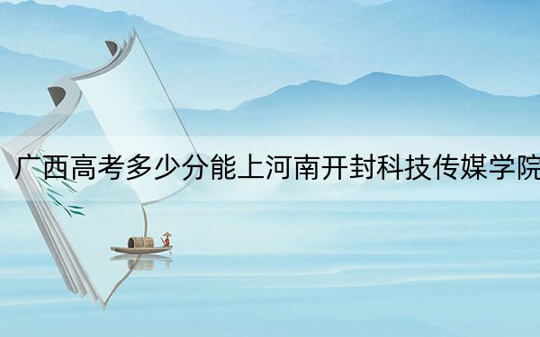 广西高考多少分能上河南开封科技传媒学院？附2022-2024年最低录取分数线