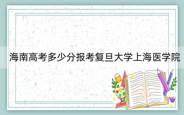 海南高考多少分报考复旦大学上海医学院？2024年综合688分