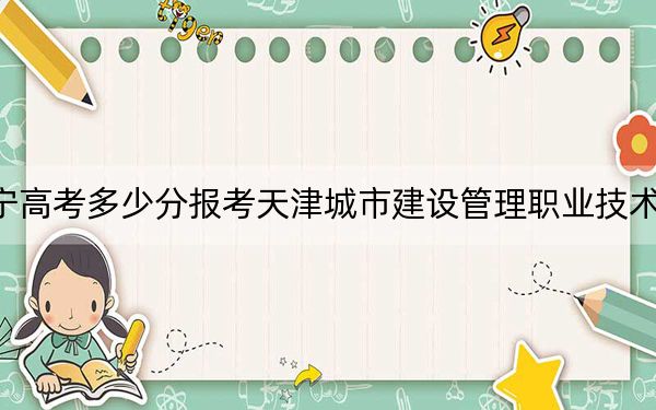 辽宁高考多少分报考天津城市建设管理职业技术学院？附2022-2024年最低录取分数线