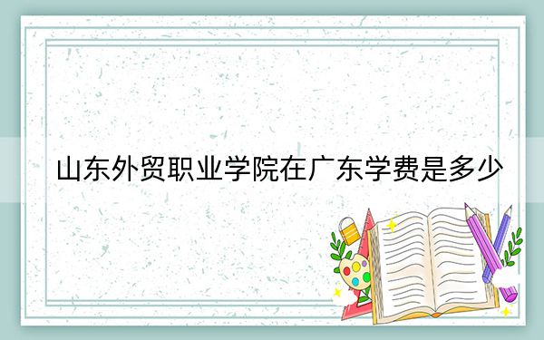 山东外贸职业学院在广东学费是多少？招生计划？录取分数线是多少？