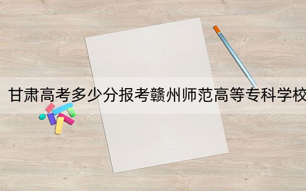 甘肃高考多少分报考赣州师范高等专科学校？2024年历史类投档线379分 物理类最低323分