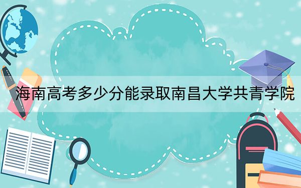 海南高考多少分能录取南昌大学共青学院？2024年综合录取分483分