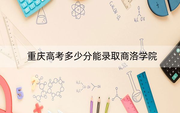 重庆高考多少分能录取商洛学院？2024年历史类最低506分 物理类投档线498分