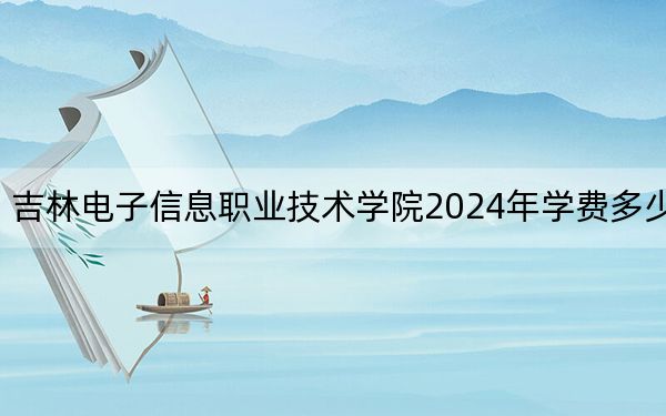 吉林电子信息职业技术学院2024年学费多少钱?每年-元-5500元(各专业收费标准)