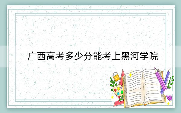 广西高考多少分能考上黑河学院？2024年历史类451分 物理类最低409分