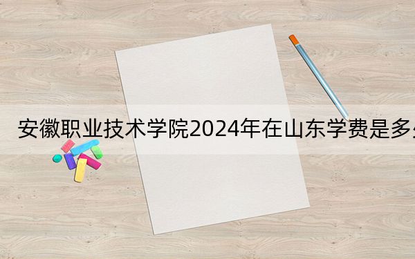 安徽职业技术学院2024年在山东学费是多少?山东考生2025年参考