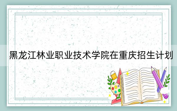 黑龙江林业职业技术学院在重庆招生计划?学费是多少?录取分数线是多少?