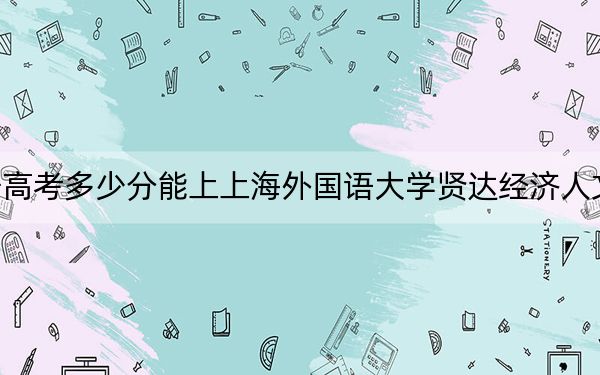 辽宁高考多少分能上上海外国语大学贤达经济人文学院？2024年历史类录取分400分 物理类433分