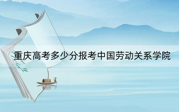 重庆高考多少分报考中国劳动关系学院？2024年历史类530分 物理类515分