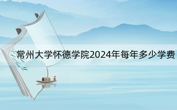 常州大学怀德学院2024年每年多少学费？每年最低19800元最高22000元（供新疆考生参考）