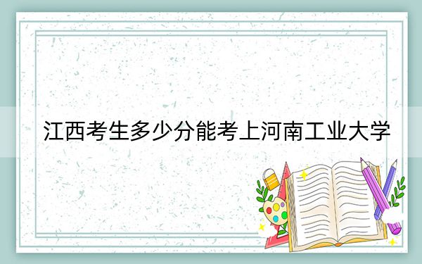 江西考生多少分能考上河南工业大学？2024年历史类最低544分 物理类投档线508分