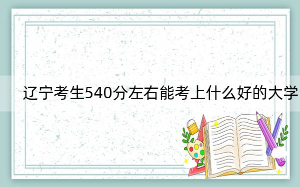 辽宁考生540分左右能考上什么好的大学？（附带2022-2024年540左右大学名单）