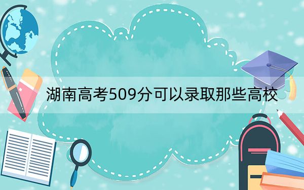 湖南高考509分可以录取那些高校？ 2025年高考可以填报63所大学