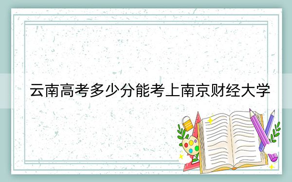 云南高考多少分能考上南京财经大学？2024年文科录取分589分 理科最低526分