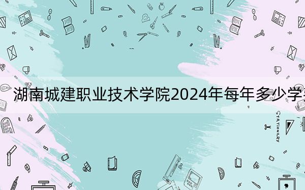 湖南城建职业技术学院2024年每年多少学费？每年4600元-5060元（供安徽考生参考）