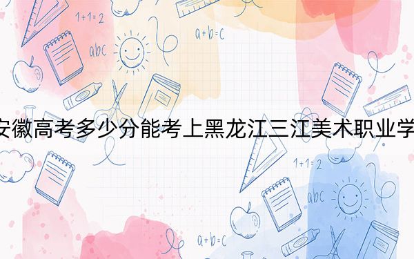 安徽高考多少分能考上黑龙江三江美术职业学院？附2022-2024年最低录取分数线